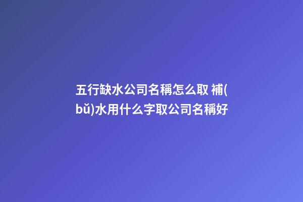 五行缺水公司名稱怎么取 補(bǔ)水用什么字取公司名稱好